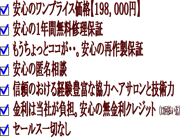 1、安心のワンプライス価格198,000円。2、安心の1年間無料修理保証。3、もうちょっとここが・・。安心の再作製保証。4、安心の匿名相談。5、信頼のおける経験豊富な協力ヘアサロンと技術力。6、金利は当社が負担。7、セールス一切無し。