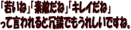 若いね、素敵だね、キレイだねって言われると冗談でもうれしいですね。