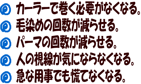 カーラーで巻く必要がなくなる。毛染めの回数が減らせる。パーマの回数が減らせる。人の視線が気にならなくなる。急な用事でも慌てなくなる。